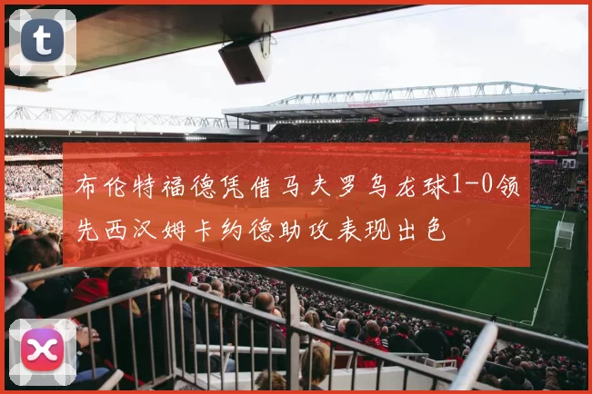 布伦特福德凭借马夫罗乌龙球1-0领先西汉姆卡约德助攻表现出色