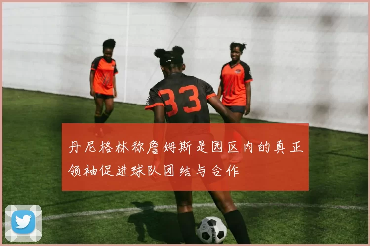 丹尼格林称詹姆斯是园区内的真正领袖促进球队团结与合作