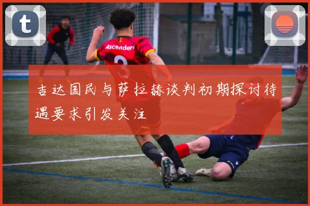 吉达国民与萨拉赫谈判初期探讨待遇要求引发关注