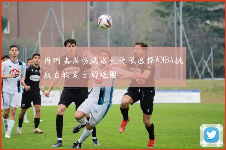冉珂嘉因伤病成长受限选择WNBA挑战自我走出舒适圈