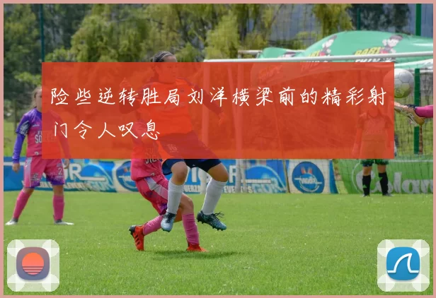 险些逆转胜局刘洋横梁前的精彩射门令人叹息