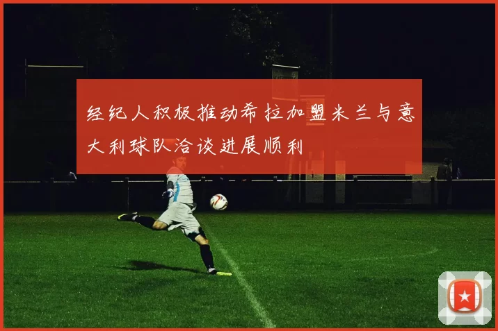经纪人积极推动希拉加盟米兰与意大利球队洽谈进展顺利