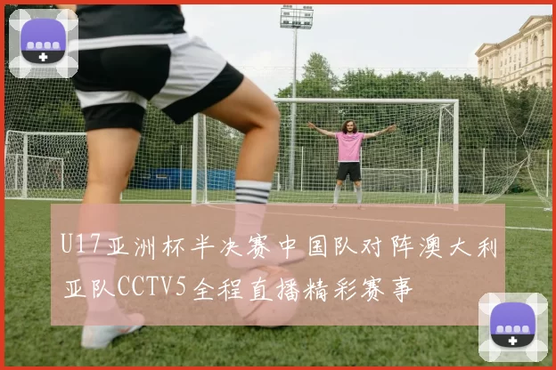 U17亚洲杯半决赛中国队对阵澳大利亚队CCTV5全程直播精彩赛事
