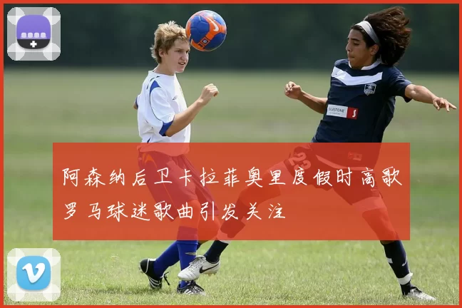 阿森纳后卫卡拉菲奥里度假时高歌罗马球迷歌曲引发关注