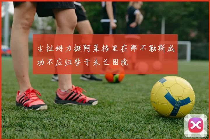 古拉姆力挺阿莱格里在那不勒斯成功不应归咎于米兰困境