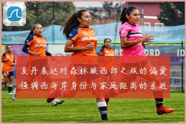 麦丹表达对森林狼西部之旅的偏爱强调西海岸身份与家庭距离的亲近感