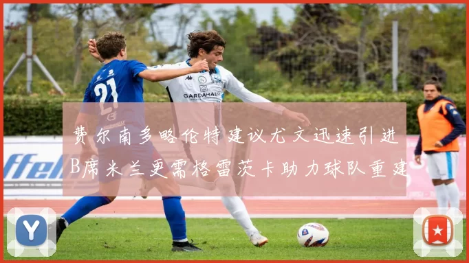 费尔南多略伦特建议尤文迅速引进B席米兰更需格雷茨卡助力球队重建