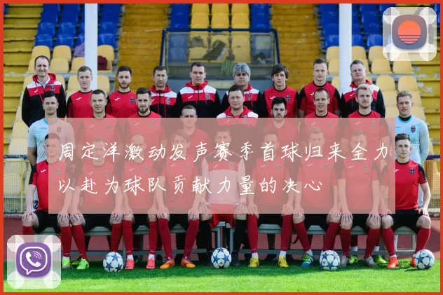 周定洋激动发声赛季首球归来全力以赴为球队贡献力量的决心