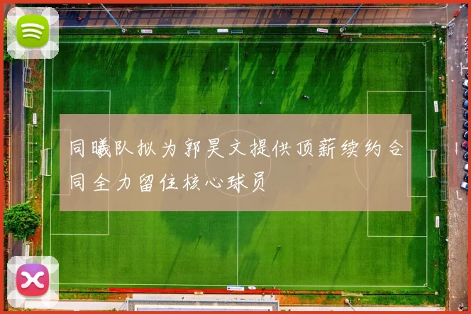 同曦队拟为郭昊文提供顶薪续约合同全力留住核心球员