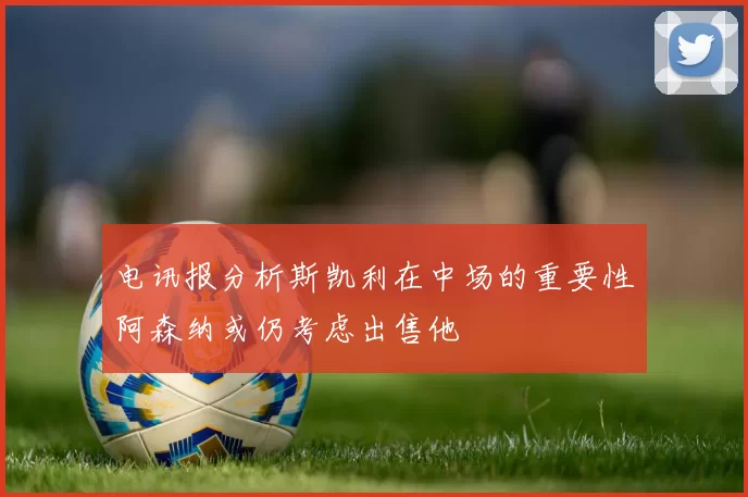 电讯报分析斯凯利在中场的重要性阿森纳或仍考虑出售他
