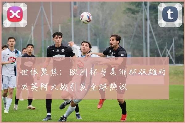 世体聚焦：欧洲杯与美洲杯双雄对决英阿大战引发全球热议