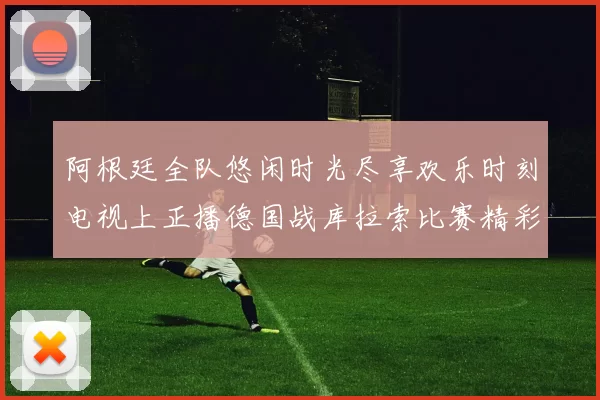 阿根廷全队悠闲时光尽享欢乐时刻电视上正播德国战库拉索比赛精彩瞬间