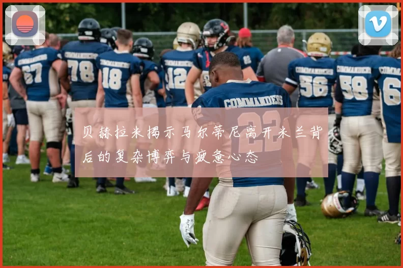 贝赫拉米揭示马尔蒂尼离开米兰背后的复杂博弈与疲惫心态
