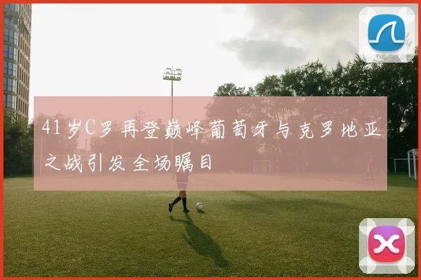 41岁C罗再登巅峰葡萄牙与克罗地亚之战引发全场瞩目