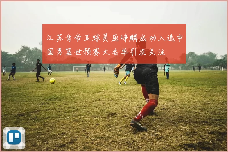 江苏肯帝亚球员庞峥麟成功入选中国男篮世预赛大名单引发关注