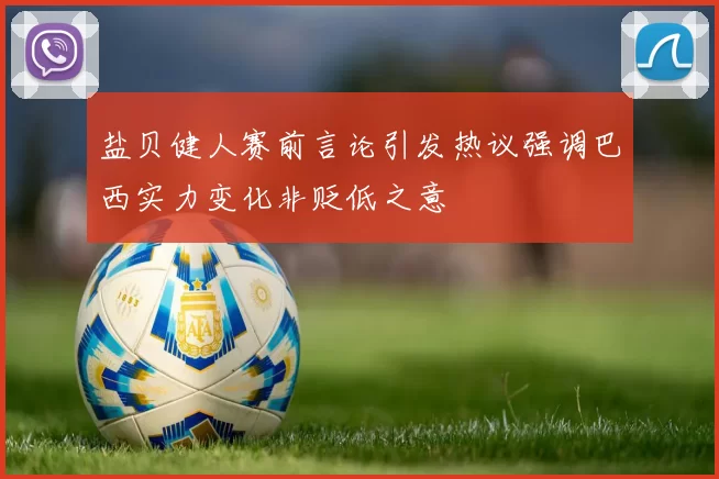盐贝健人赛前言论引发热议强调巴西实力变化非贬低之意