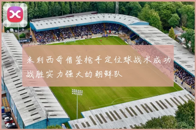 米利西奇借鉴枪手定位球战术成功战胜实力强大的朝鲜队