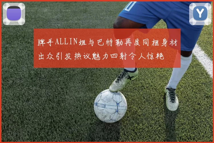 牌手ALLIN姐与巴特勒再度同框身材出众引发热议魅力四射令人惊艳