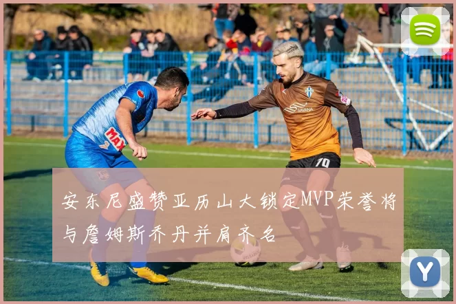 安东尼盛赞亚历山大锁定MVP荣誉将与詹姆斯乔丹并肩齐名
