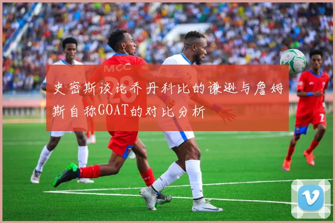 史密斯谈论乔丹科比的谦逊与詹姆斯自称GOAT的对比分析