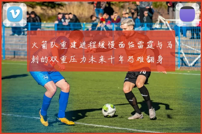 火箭队重建进程缓慢面临雷霆与马刺的双重压力未来十年恐难翻身