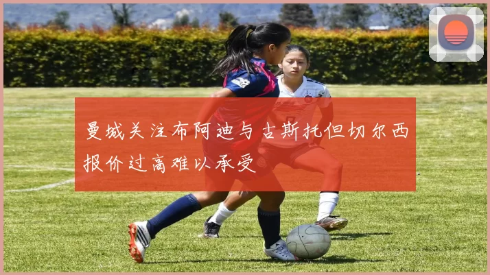 曼城关注布阿迪与古斯托但切尔西报价过高难以承受