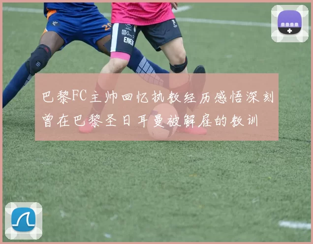巴黎FC主帅回忆执教经历感悟深刻曾在巴黎圣日耳曼被解雇的教训