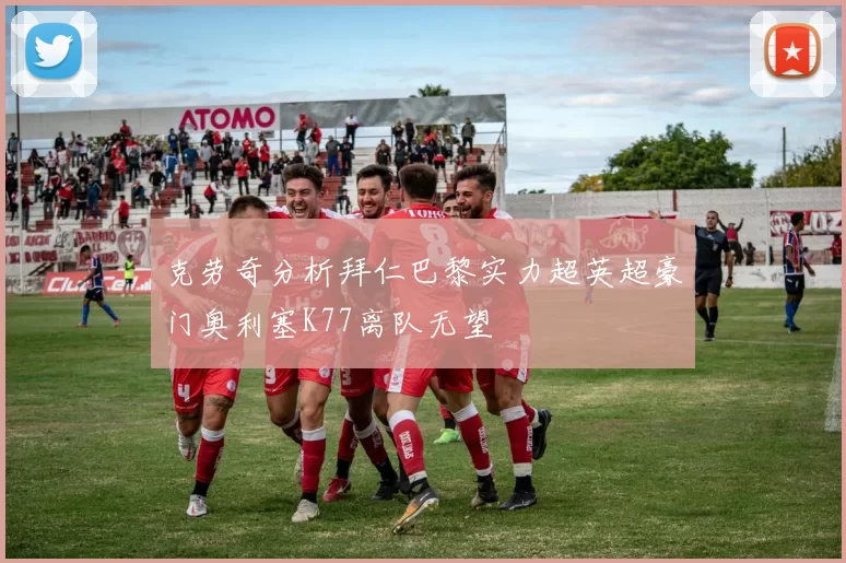 克劳奇分析拜仁巴黎实力超英超豪门奥利塞K77离队无望