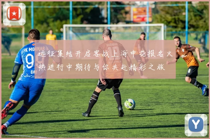 远征集结开启客战上海申花报名火热进行中期待与你共赴精彩之旅