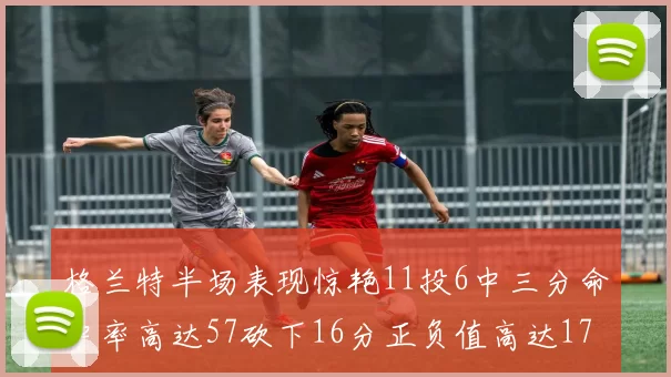 格兰特半场表现惊艳11投6中三分命中率高达57砍下16分正负值高达17
