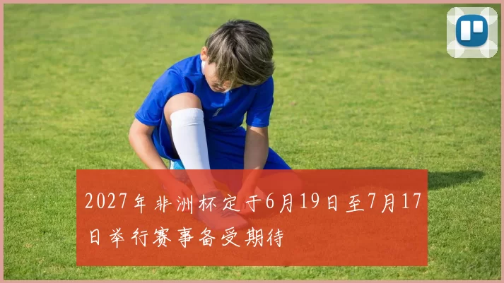 2027年非洲杯定于6月19日至7月17日举行赛事备受期待
