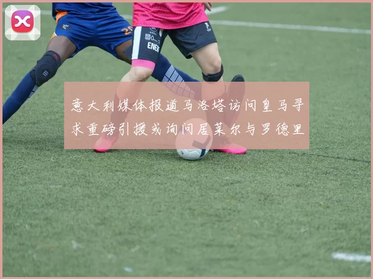 意大利媒体报道马洛塔访问皇马寻求重磅引援或询问居莱尔与罗德里戈